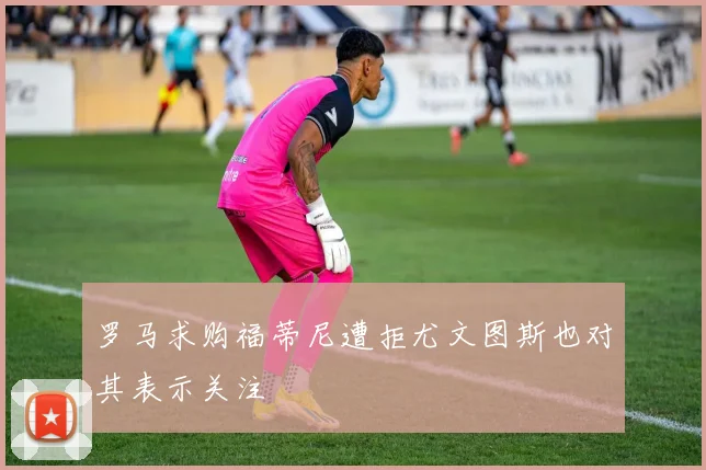 罗马求购福蒂尼遭拒尤文图斯也对其表示关注