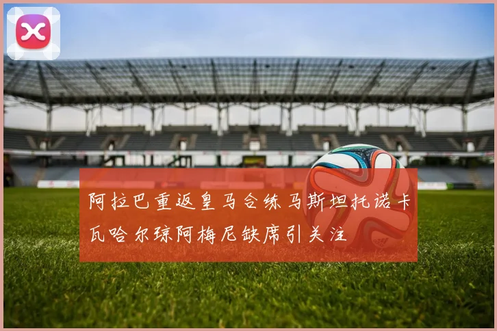 阿拉巴重返皇马合练马斯坦托诺卡瓦哈尔琼阿梅尼缺席引关注