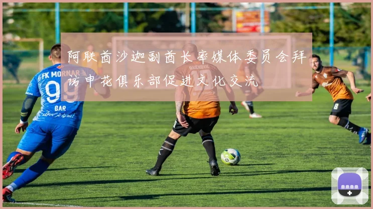 阿联酋沙迦副酋长率媒体委员会拜访申花俱乐部促进文化交流