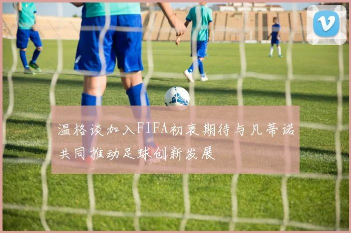 温格谈加入FIFA初衷期待与凡蒂诺共同推动足球创新发展