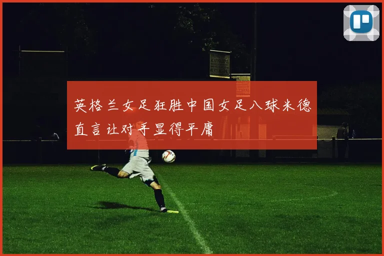 英格兰女足狂胜中国女足八球米德直言让对手显得平庸