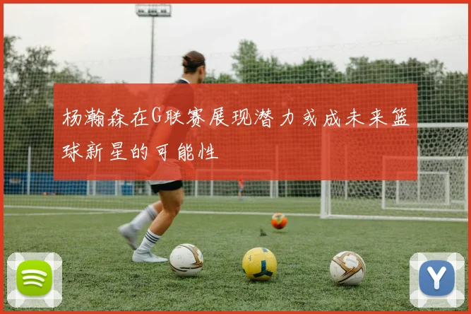 杨瀚森在G联赛展现潜力或成未来篮球新星的可能性