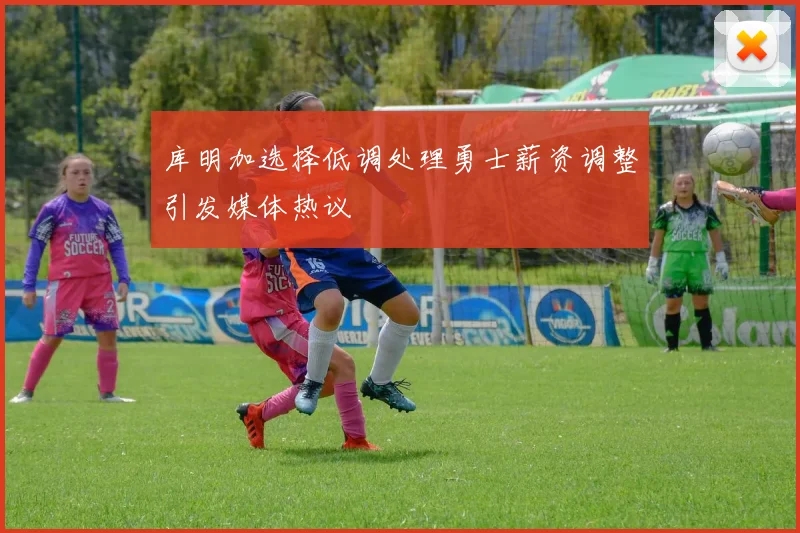 库明加选择低调处理勇士薪资调整引发媒体热议