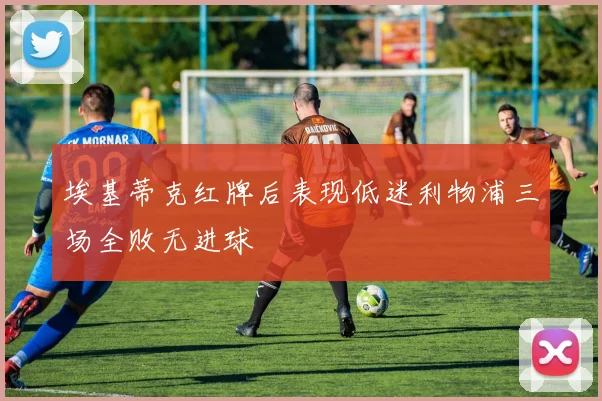 埃基蒂克红牌后表现低迷利物浦三场全败无进球