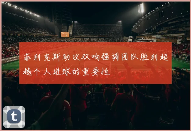 菲利克斯助攻双响强调团队胜利超越个人进球的重要性