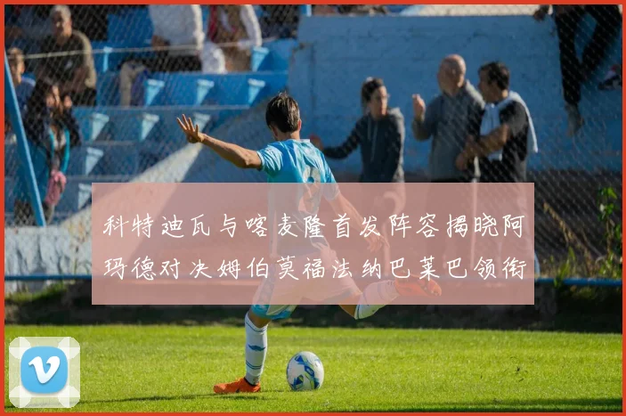 科特迪瓦与喀麦隆首发阵容揭晓阿玛德对决姆伯莫福法纳巴莱巴领衔出战