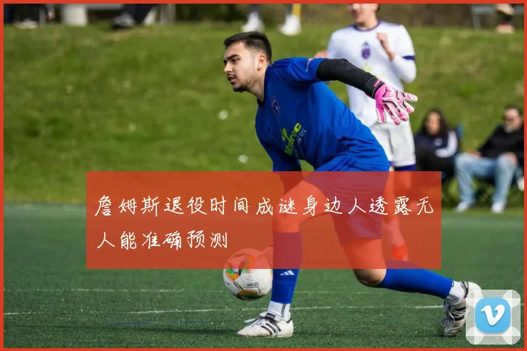 詹姆斯退役时间成谜身边人透露无人能准确预测