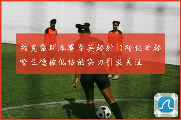 约克雷斯本赛季英超射门转化率超哈兰德被低估的实力引发关注