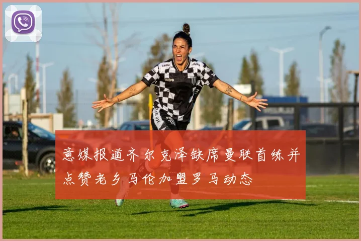 意媒报道齐尔克泽缺席曼联首练并点赞老乡马伦加盟罗马动态