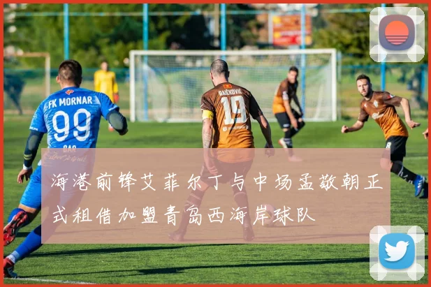 海港前锋艾菲尔丁与中场孟敬朝正式租借加盟青岛西海岸球队