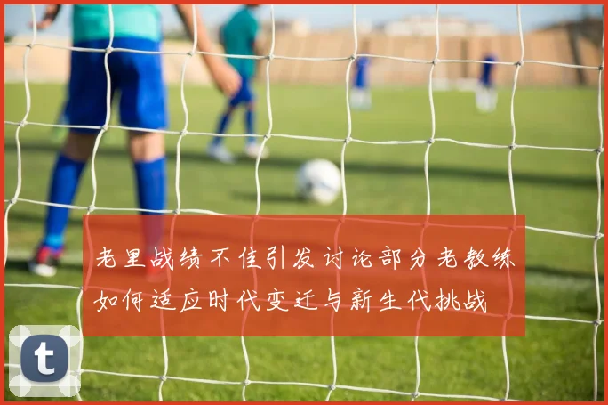 老里战绩不佳引发讨论部分老教练如何适应时代变迁与新生代挑战