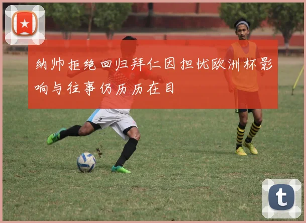 纳帅拒绝回归拜仁因担忧欧洲杯影响与往事仍历历在目