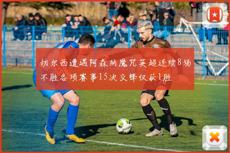 切尔西遭遇阿森纳魔咒英超连续8场不胜各项赛事15次交锋仅获1胜